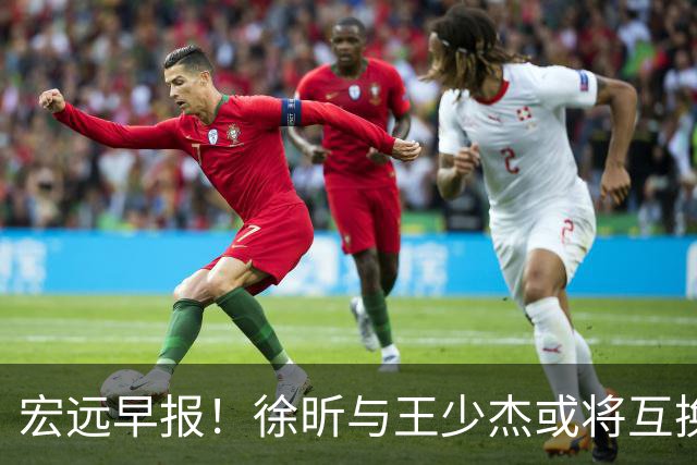 宏远早报！徐昕与王少杰或将互换，朱芳雨做出重大决定，张文逸即将续约