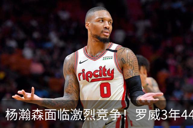 杨瀚森面临激烈竞争！罗威3年4400万美元续约开拓者