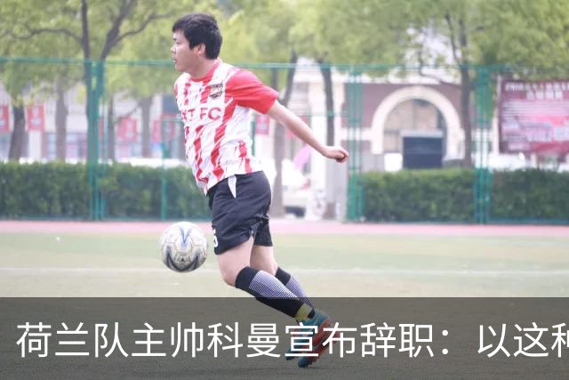荷兰队主帅科曼宣布辞职：以这种方式结束 让我倍感痛心