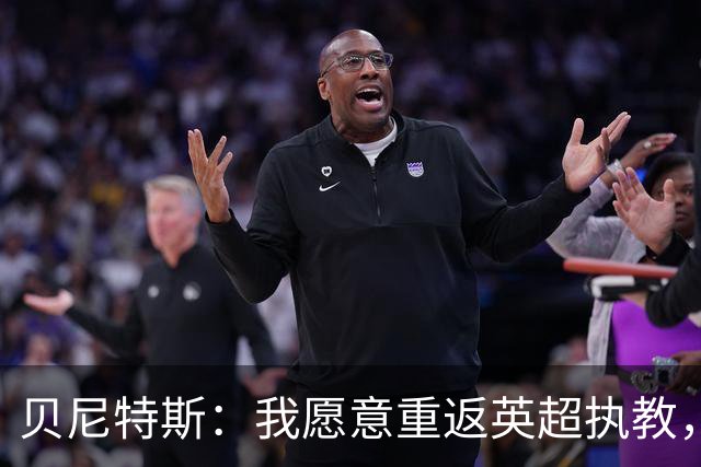 贝尼特斯：我愿意重返英超执教，任何能留在欧洲的联赛都可以