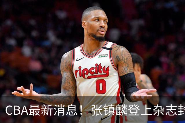 CBA最新消息！张镇麟登上杂志封面，山东欲内外线补强，广厦续约两大锋线
